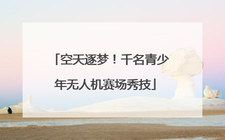空天逐梦！千名青少年无人机赛场秀技